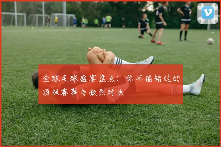 全球足球盛宴盘点：你不能错过的顶级赛事与激烈对决