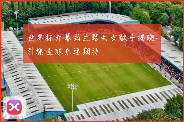 世界杯开幕式主题曲女歌手揭晓,引爆全球乐迷期待