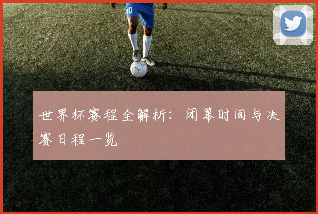 世界杯赛程全解析:闭幕时间与决赛日程一览