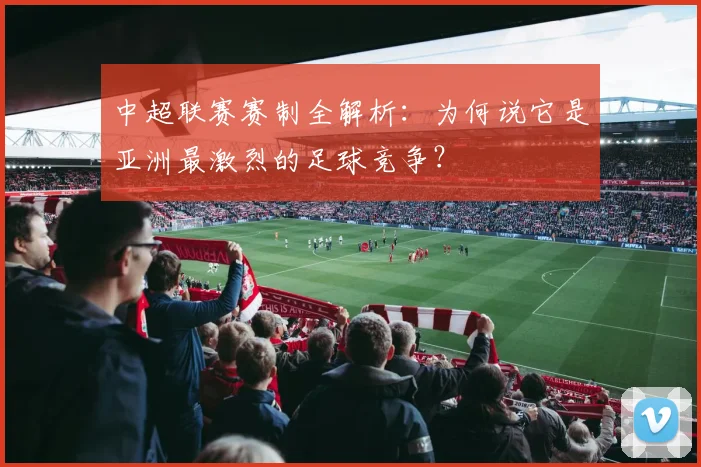 中超联赛赛制全解析:为何说它是亚洲最激烈的足球竞争?