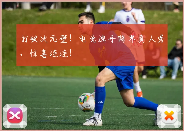 打破次元壁！电竞选手跨界真人秀，惊喜连连！