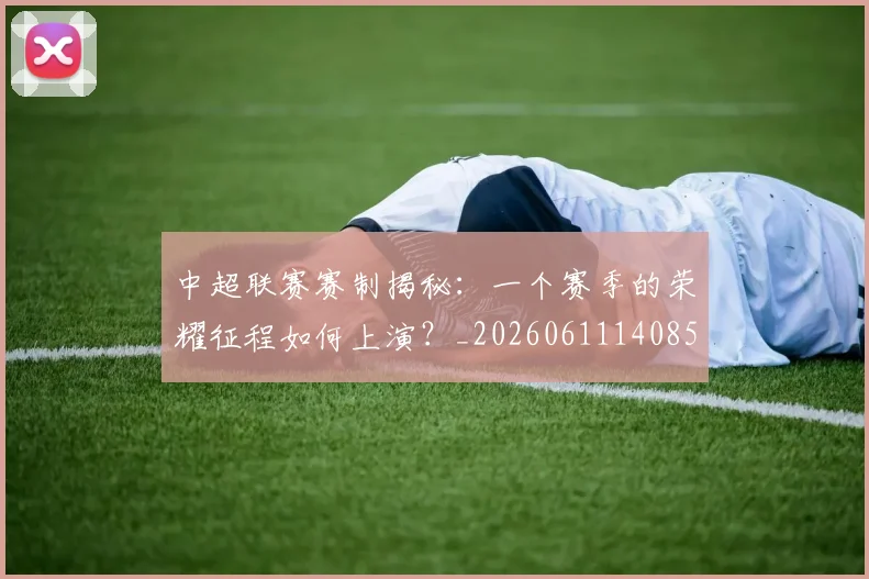 中超联赛赛制揭秘：一个赛季的荣耀征程如何上演？_20260611140855