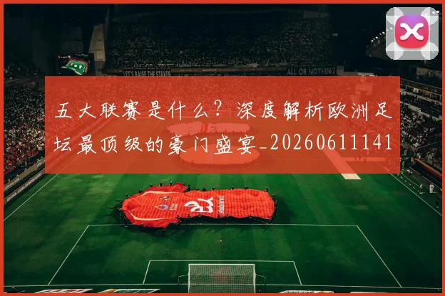 五大联赛是什么？深度解析欧洲足坛最顶级的豪门盛宴_20260611141711