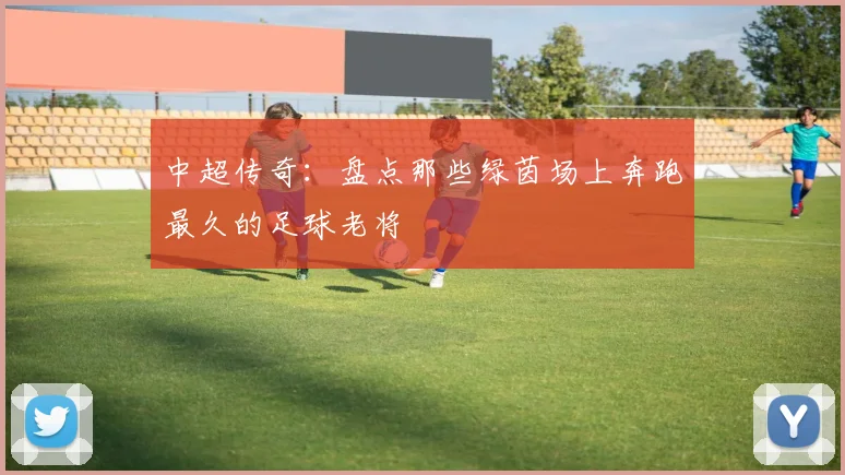 中超传奇：盘点那些绿茵场上奔跑最久的足球老将