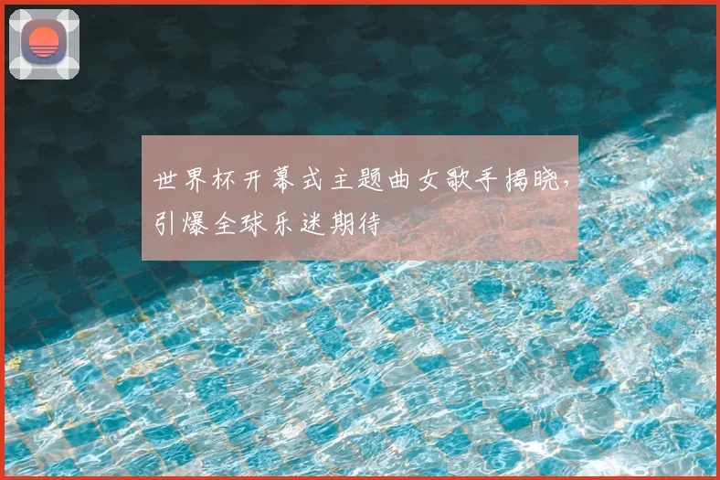 世界杯开幕式主题曲女歌手揭晓,引爆全球乐迷期待